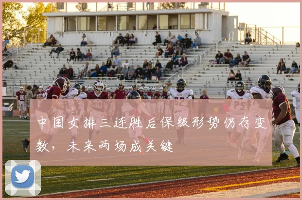 中国女排三连胜后保级形势仍存变数，未来两场成关键