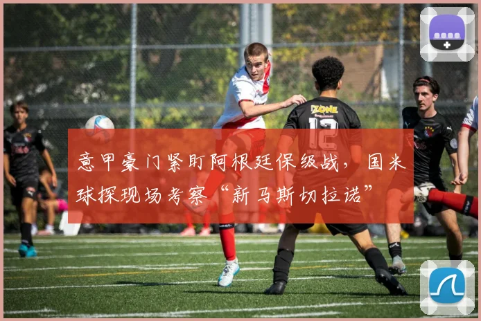 意甲豪门紧盯阿根廷保级战，国米球探现场考察“新马斯切拉诺”