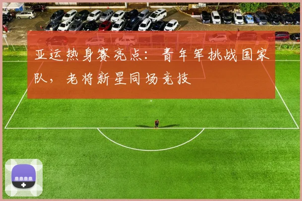 亚运热身赛亮点：青年军挑战国家队，老将新星同场竞技