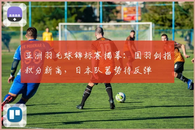 亚洲羽毛球锦标赛揭幕：国羽剑指积分新高，日本队蓄势待反弹