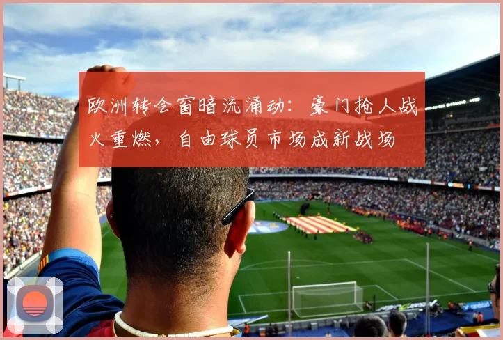 欧洲转会窗暗流涌动：豪门抢人战火重燃，自由球员市场成新战场