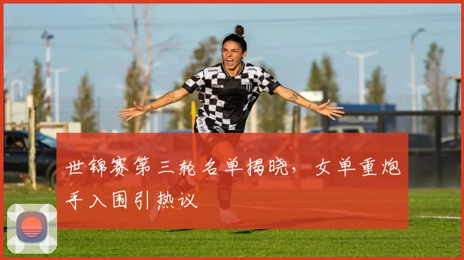 世锦赛第三轮名单揭晓，女单重炮手入围引热议