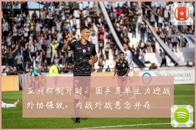 亚洲杯倒计时，国乒男单主力迎战外协强敌，内战外战悬念并存