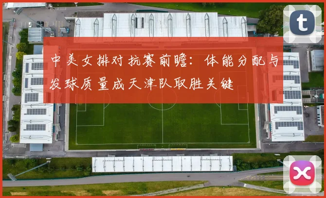 中美女排对抗赛前瞻：体能分配与发球质量成天津队取胜关键