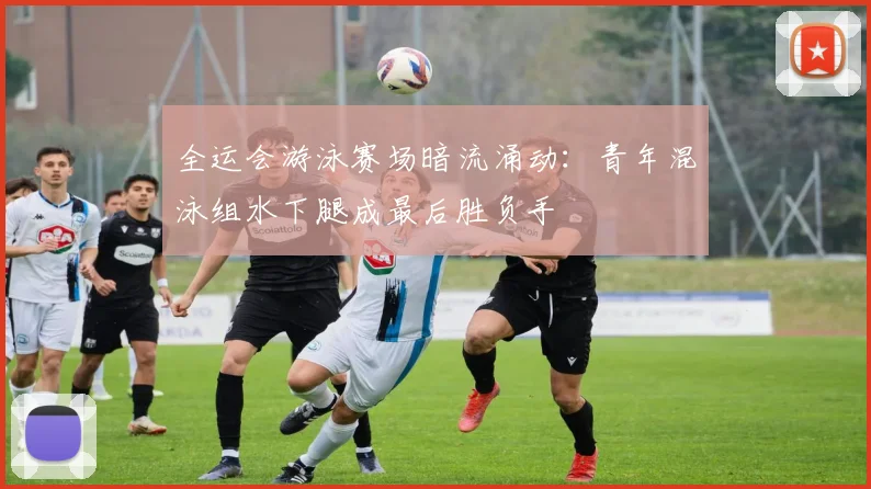 全运会游泳赛场暗流涌动：青年混泳组水下腿成最后胜负手