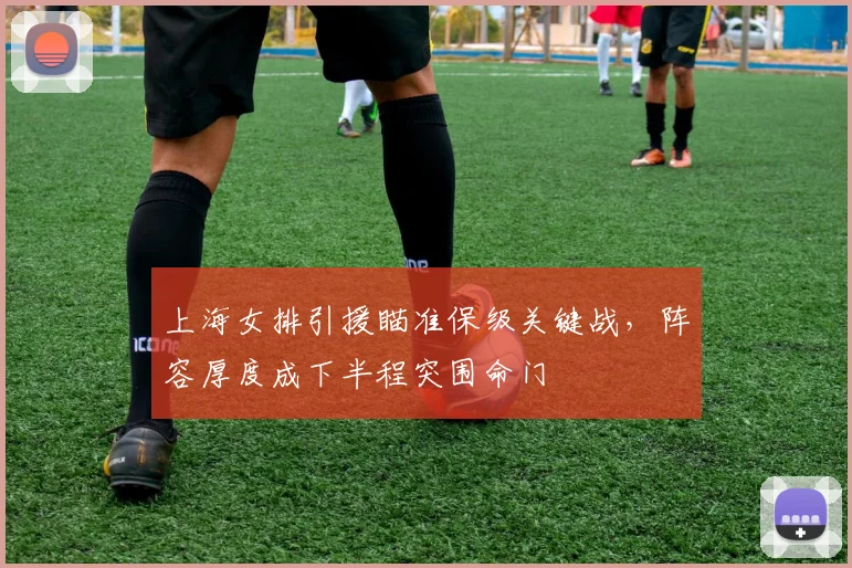 上海女排引援瞄准保级关键战，阵容厚度成下半程突围命门