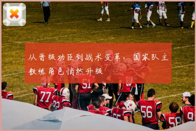 从晋级功臣到战术变革，国家队主教练角色悄然升级