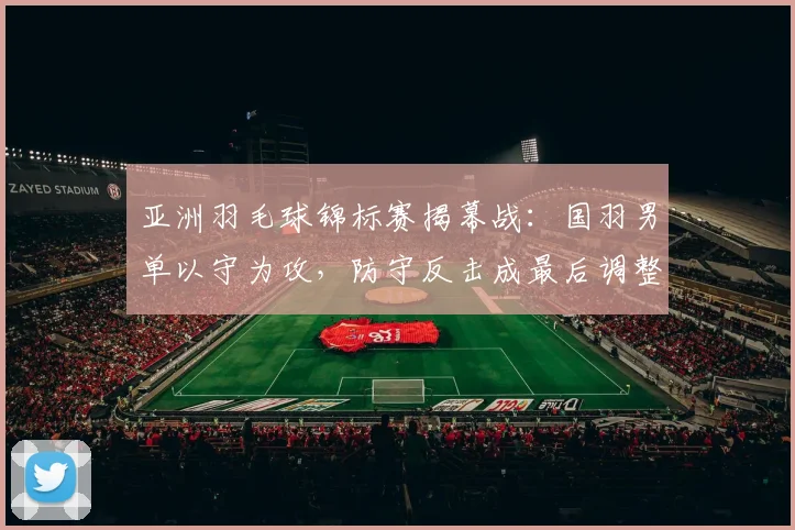 亚洲羽毛球锦标赛揭幕战：国羽男单以守为攻，防守反击成最后调整核心