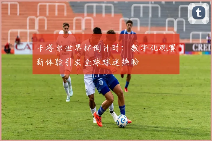 卡塔尔世界杯倒计时：数字化观赛新体验引发全球球迷热盼