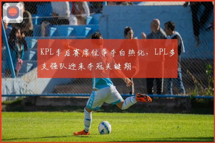 KPL季后赛席位争夺白热化，LPL多支强队迎来夺冠关键期