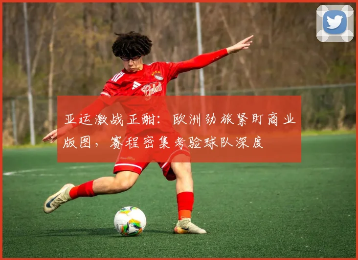 亚运激战正酣：欧洲劲旅紧盯商业版图，赛程密集考验球队深度