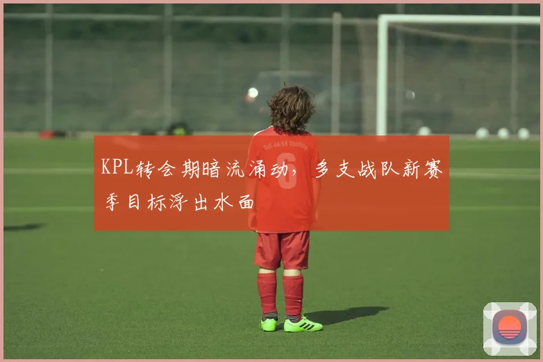 KPL转会期暗流涌动，多支战队新赛季目标浮出水面