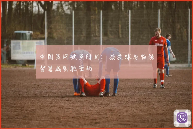 中国男网破茧时刻：接发球与临场智慧成制胜密码