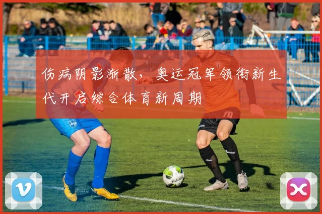 伤病阴影渐散，奥运冠军领衔新生代开启综合体育新周期