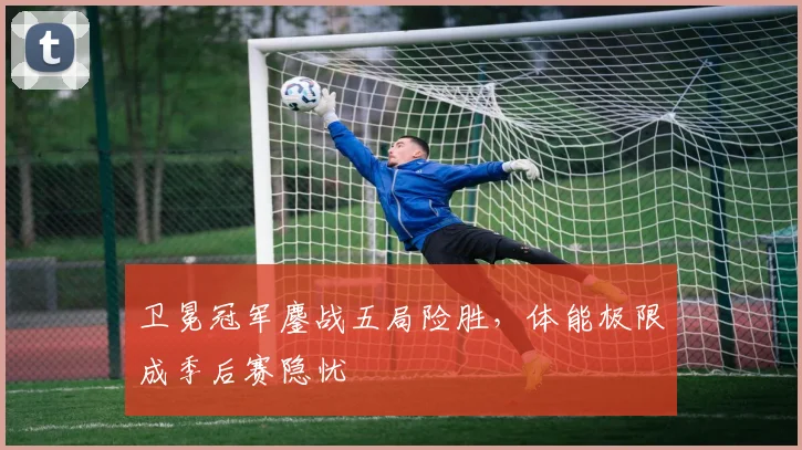 卫冕冠军鏖战五局险胜，体能极限成季后赛隐忧