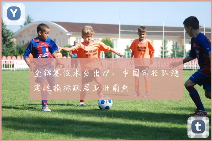 全锦赛技术分出炉，中国田径队稳定性指标跃居亚洲前列