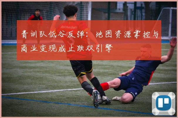 青训队低谷反弹：地图资源掌控与商业变现成止跌双引擎