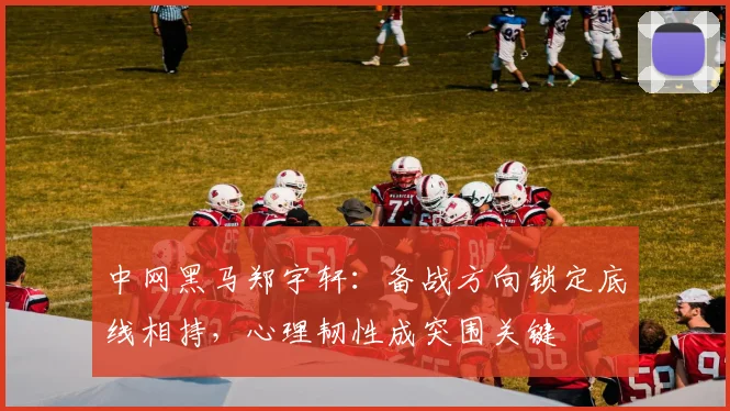 中网黑马郑宇轩：备战方向锁定底线相持，心理韧性成突围关键