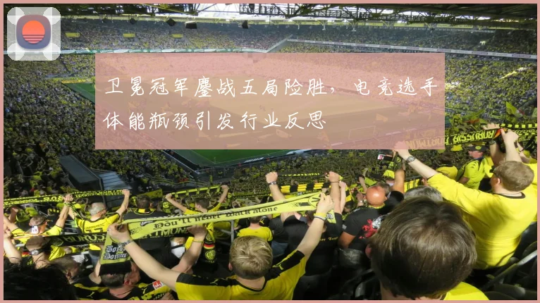 卫冕冠军鏖战五局险胜，电竞选手体能瓶颈引发行业反思