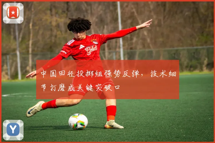 中国田径投掷组强势反弹，技术细节打磨成关键突破口