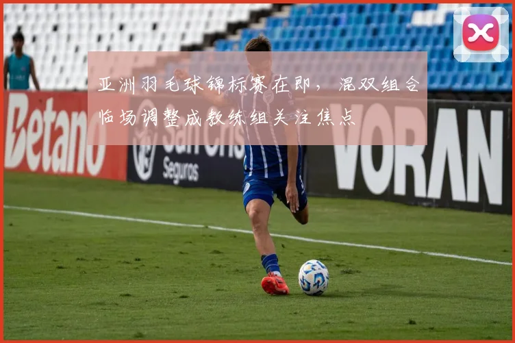 亚洲羽毛球锦标赛在即，混双组合临场调整成教练组关注焦点