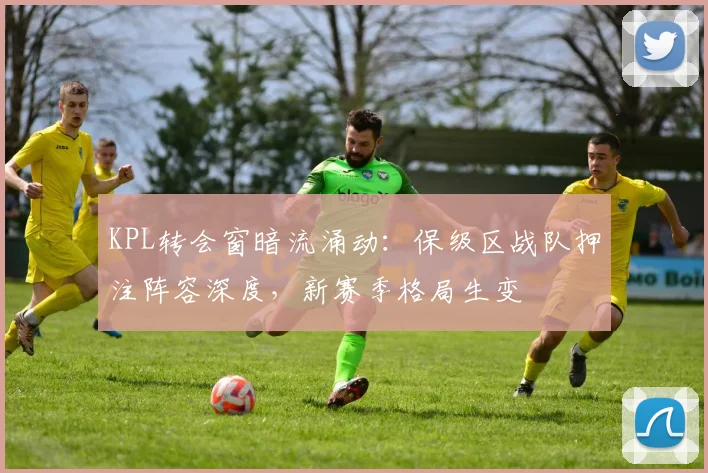 KPL转会窗暗流涌动：保级区战队押注阵容深度，新赛季格局生变