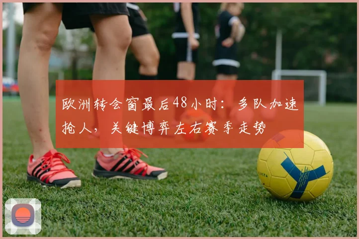 欧洲转会窗最后48小时：多队加速抢人，关键博弈左右赛季走势