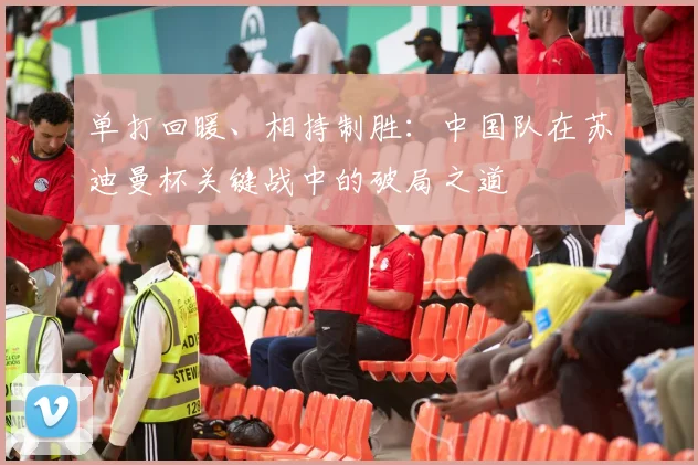 单打回暖、相持制胜：中国队在苏迪曼杯关键战中的破局之道