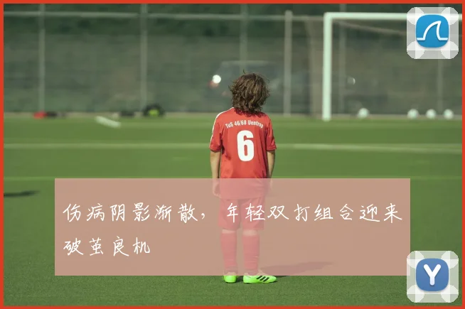 伤病阴影渐散，年轻双打组合迎来破茧良机