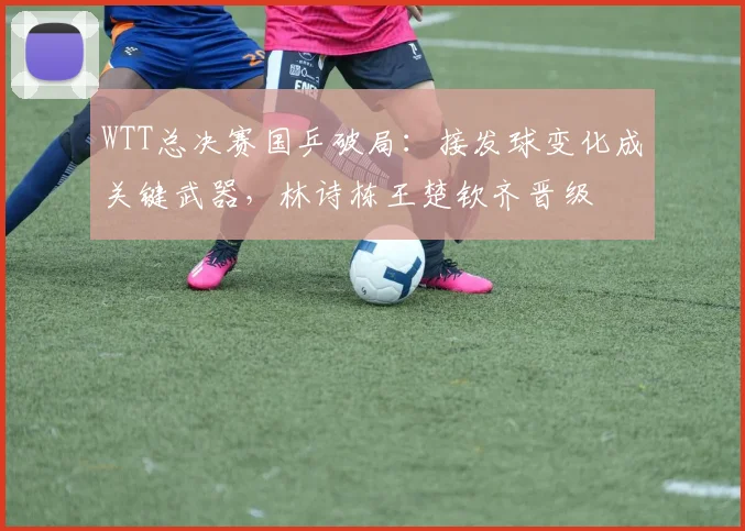 WTT总决赛国乒破局：接发球变化成关键武器，林诗栋王楚钦齐晋级