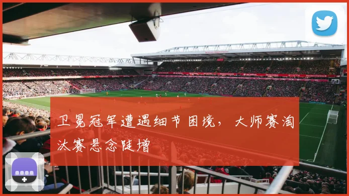 卫冕冠军遭遇细节困境，大师赛淘汰赛悬念陡增