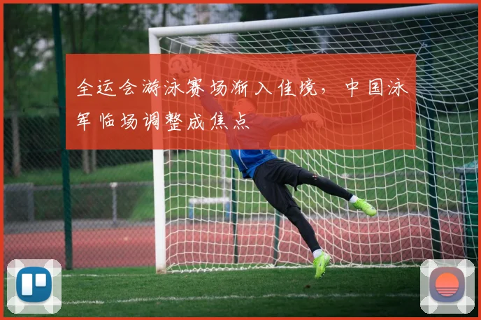 全运会游泳赛场渐入佳境，中国泳军临场调整成焦点
