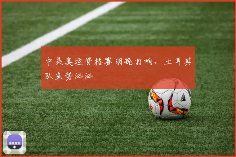 中美奥运资格赛明晚打响，土耳其队来势汹汹