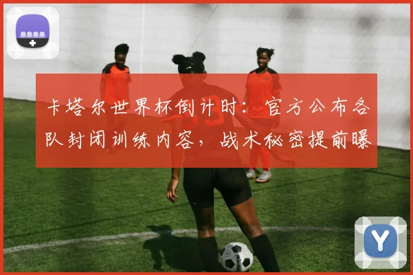 卡塔尔世界杯倒计时：官方公布各队封闭训练内容，战术秘密提前曝光