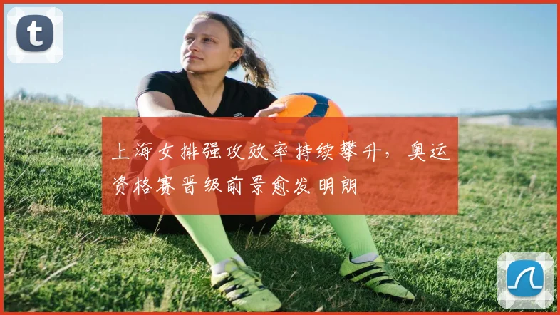 上海女排强攻效率持续攀升，奥运资格赛晋级前景愈发明朗