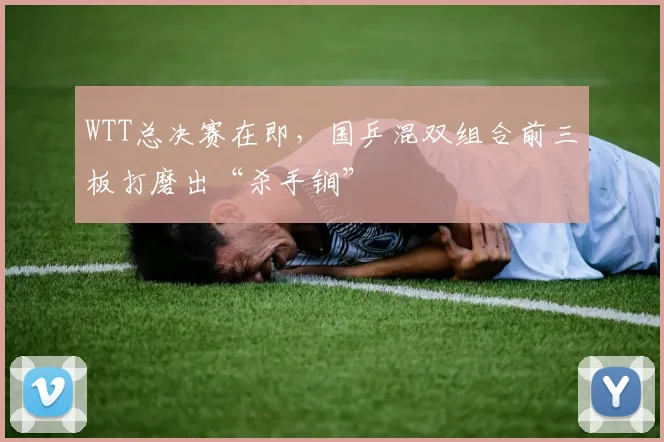 WTT总决赛在即，国乒混双组合前三板打磨出“杀手锏”