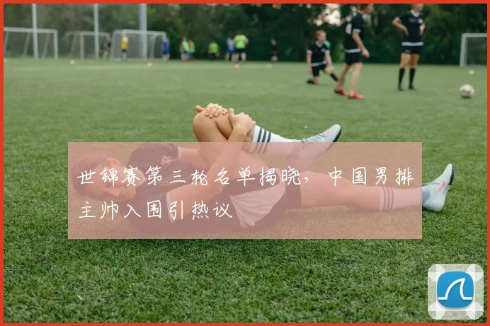 世锦赛第三轮名单揭晓，中国男排主帅入围引热议