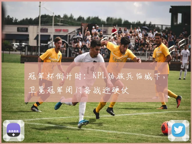 冠军杯倒计时：KPL劲旅兵临城下，卫冕冠军闭门备战迎硬仗