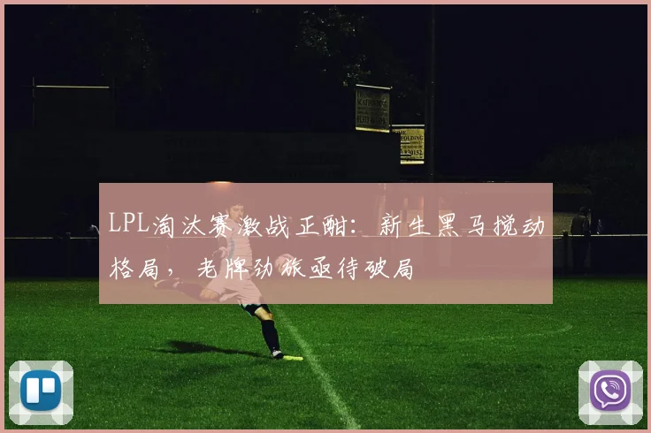 LPL淘汰赛激战正酣：新生黑马搅动格局，老牌劲旅亟待破局