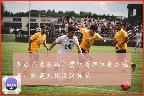亚运热度不减，赞助商押注奥运冠军，球迷文化成新焦点