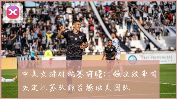中美女排对抗赛前瞻：强攻效率将决定江苏队能否撼动美国队