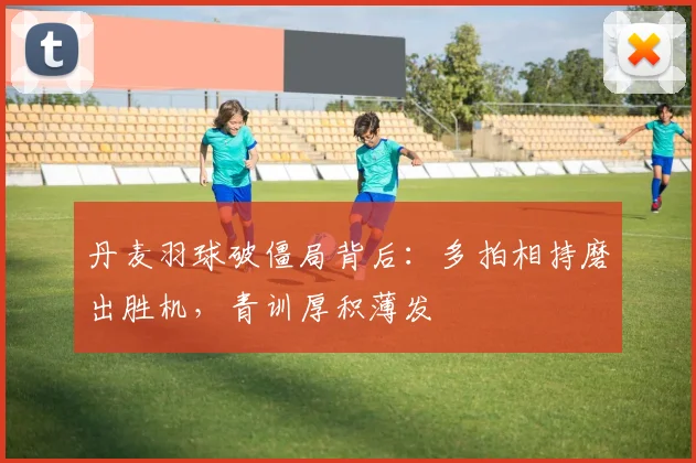 丹麦羽球破僵局背后：多拍相持磨出胜机，青训厚积薄发