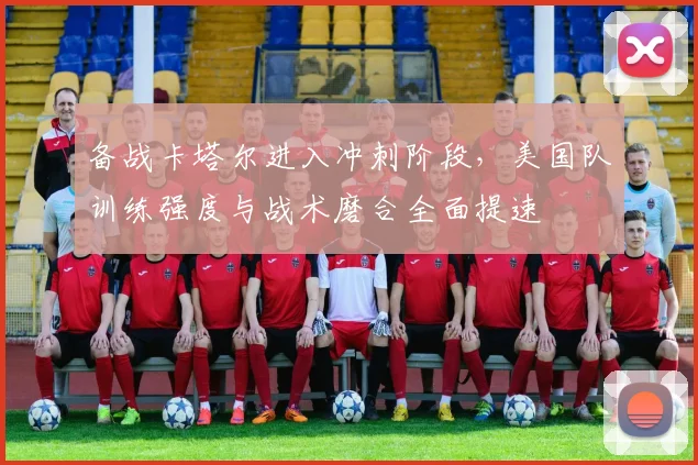 备战卡塔尔进入冲刺阶段，美国队训练强度与战术磨合全面提速