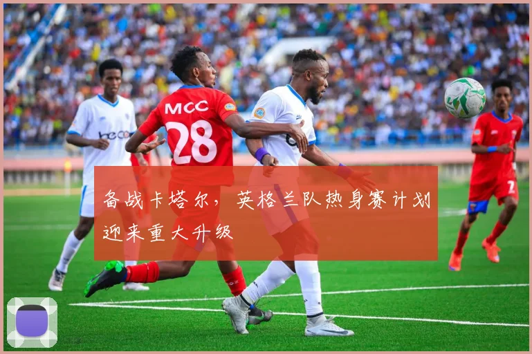 备战卡塔尔，英格兰队热身赛计划迎来重大升级